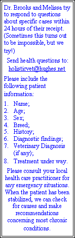 Text Box: Dr. Brooks and Melissa try to respond to questions about specific cases within 24 hours of their receipt. (Sometimes this turns out to be impossible, but we try!)Send health questions to:holisticvet@hughes.netPlease include the following patient information:Name;Age;Sex;Breed;History;Diagnostic findings;Veterinary Diagnosis (if any);Treatment under way.Please consult your local health care practitioner for any emergency situations. When the patient has been stabilized, we can check for causes and make recommendations concerning most chronic conditions.